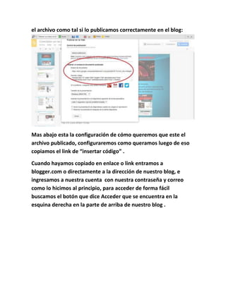 el archivo como tal si lo publicamos correctamente en el blog:
Mas abajo esta la configuración de cómo queremos que este el
archivo publicado, configuraremos como queramos luego de eso
copiamos el link de “insertar código” .
Cuando hayamos copiado en enlace o link entramos a
blogger.com o directamente a la dirección de nuestro blog, e
ingresamos a nuestra cuenta con nuestra contraseña y correo
como lo hicimos al principio, para acceder de forma fácil
buscamos el botón que dice Acceder que se encuentra en la
esquina derecha en la parte de arriba de nuestro blog .
 