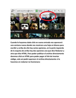 Cuando le hayamos dado click en nueva entrada nos aparecerá
una ventana nueva donde nos mostrara una hoja en blanco para
escribir y arriba de ella hay varias opciones, en la parte izquierda
de la esquina de arriba hay dos opciones una que dice Redactar y
otra que dice HTML, Para poder publicar el archivo directamente
daremos click en HTML para poder pegar el link de insertar
código, solo asi podrá aparecer el archivo directamente si lo
hacemos en redactar no funcionara:
 