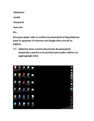 -Slideshare
-Scribd
-Dropsend
-box.com
Etc…
Pero,para poder subir un archivo de powerpoint al blog debemos
hacer lo siguiente: lo haremos con Google drive una de las
paginas.
1.1 Debemos tener nuestro documento de powerpoint
preparado y puesto en el escritorio para poder subirlo a la
paginagoogle drive:
 