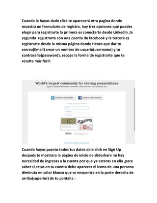 Cuando le hayas dado click te aparecerá otra pagina donde
muestra un formulario de registro, hay tres opciones que puedes
elegir para registrarte la primera es conectarte desde Linkedln ,la
segunda registrarte con una cuenta de facebook y la tercera es
registrarte desde la misma página donde tienes que dar tu
correo(Email) crear un nombre de usuario(username) y tu
contraseña(password), escoge la forma de registrarte que te
resulte más fácil:
Cuando hayas puesto todos tus datos dale click en Sign Up
después te mostrara la pagina de inicio de slideshare no hay
necesidad de ingresas a la cuenta por que ya estaras en ella ,para
saber si estas en tu cuenta debe aparecer el icono de una persona
diminuta en color blanco que se encuentra en la parte derecha de
arriba(superior) de tu pantalla :
 