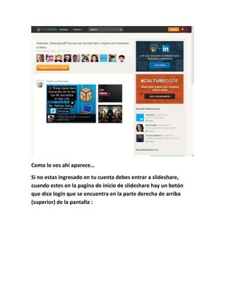 Como lo ves ahí aparece…
Si no estas ingresado en tu cuenta debes entrar a slideshare,
cuando estes en la pagina de inicio de slideshare hay un botón
que dice login que se encuentra en la parte derecha de arriba
(superior) de la pantalla :
 