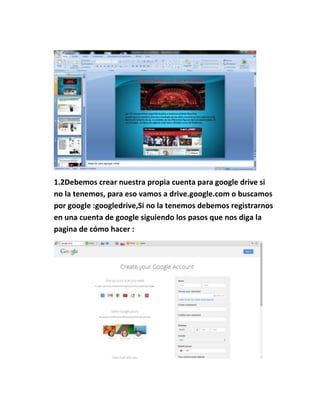 1.2Debemos crear nuestra propia cuenta para google drive si
no la tenemos, para eso vamos a drive.google.com o buscamos
por google :googledrive,Si no la tenemos debemos registrarnos
en una cuenta de google siguiendo los pasos que nos diga la
pagina de cómo hacer :
 