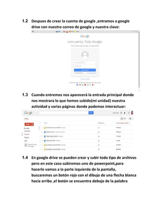 1.2 Despues de crear la cuenta de google ,entramos a google
drive con nuestro correo de google y nuestra clave:
1.3 Cuando entremos nos aparecerá la entrada principal donde
nos mostrara lo que hemos subido(mi unidad) nuestra
actividad y varias páginas donde podemos interactuar:
1.4 En google drive se pueden crear y subir todo tipo de archivos
pero en este caso subiremos uno de powerpoint,para
hacerlo vamos a la parte izquierda de la pantalla,
buscaremos un botón rojo con el dibujo de una flecha blanca
hacia arriba ,el botón se encuentra debajo de la palabra
 
