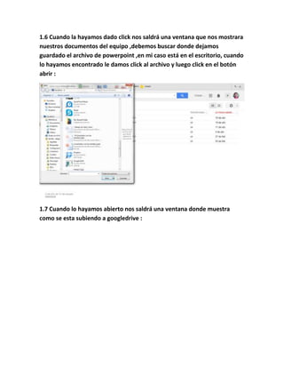 1.6 Cuando la hayamos dado click nos saldrá una ventana que nos mostrara
nuestros documentos del equipo ,debemos buscar donde dejamos
guardado el archivo de powerpoint ,en mi caso está en el escritorio, cuando
lo hayamos encontrado le damos click al archivo y luego click en el botón
abrir :
1.7 Cuando lo hayamos abierto nos saldrá una ventana donde muestra
como se esta subiendo a googledrive :
 