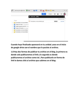 Cuando haya finalizado aparecerá en tu unidad ,osea en el inicio
de google drive con el nombre que le pusiste al archivo.
1.8 Hay dos formas de publicar tu archivo en el blog ,la primera es
donde solo publicaremos el link y la segunda es donde
publicaremos el archivo como tal…Para publicarlo en forma de
link le damos click al archivo que subimos en el blog:
 