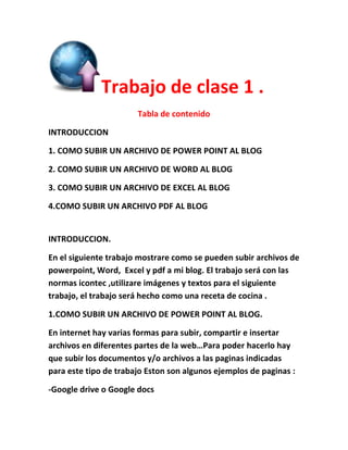 Trabajo de clase 1 .
Tabla de contenido
INTRODUCCION
1. COMO SUBIR UN ARCHIVO DE POWER POINT AL BLOG
2. COMO SUBIR UN ARCHIVO DE WORD AL BLOG
3. COMO SUBIR UN ARCHIVO DE EXCEL AL BLOG
4.COMO SUBIR UN ARCHIVO PDF AL BLOG
INTRODUCCION.
En el siguiente trabajo mostrare como se pueden subir archivos de
powerpoint, Word, Excel y pdf a mi blog. El trabajo será con las
normas icontec ,utilizare imágenes y textos para el siguiente
trabajo, el trabajo será hecho como una receta de cocina .
1.COMO SUBIR UN ARCHIVO DE POWER POINT AL BLOG.
En internet hay varias formas para subir, compartir e insertar
archivos en diferentes partes de la web…Para poder hacerlo hay
que subir los documentos y/o archivos a las paginas indicadas
para este tipo de trabajo Eston son algunos ejemplos de paginas :
-Google drive o Google docs
 