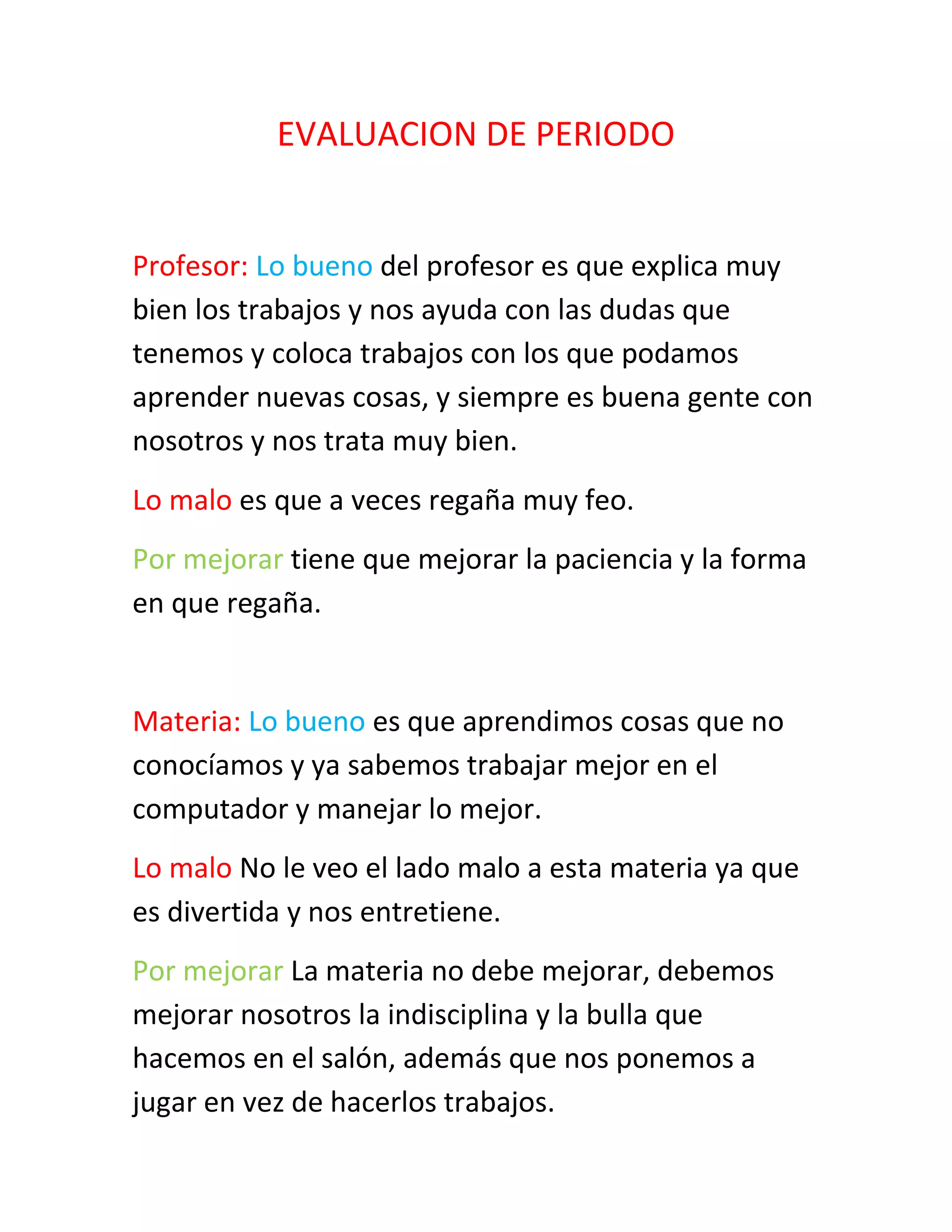 EVALUACION DE PERIODO
Profesor: Lo bueno del profesor es que explica muy
bien los trabajos y nos ayuda con las dudas que
tenemos y coloca trabajos con los que podamos
aprender nuevas cosas, y siempre es buena gente con
nosotros y nos trata muy bien.
Lo malo es que a veces regaña muy feo.
Por mejorar tiene que mejorar la paciencia y la forma
en que regaña.
Materia: Lo bueno es que aprendimos cosas que no
conocíamos y ya sabemos trabajar mejor en el
computador y manejar lo mejor.
Lo malo No le veo el lado malo a esta materia ya que
es divertida y nos entretiene.
Por mejorar La materia no debe mejorar, debemos
mejorar nosotros la indisciplina y la bulla que
hacemos en el salón, además que nos ponemos a
jugar en vez de hacerlos trabajos.