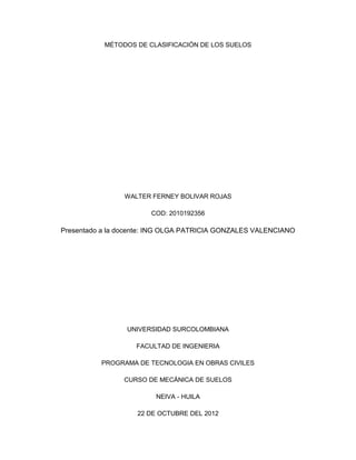 MÉTODOS DE CLASIFICACIÓN DE LOS SUELOS




                WALTER FERNEY BOLIVAR ROJAS

                       COD: 2010192356

Presentado a la docente: ING OLGA PATRICIA GONZALES VALENCIANO




                 UNIVERSIDAD SURCOLOMBIANA

                    FACULTAD DE INGENIERIA

          PROGRAMA DE TECNOLOGIA EN OBRAS CIVILES

                CURSO DE MECÁNICA DE SUELOS

                         NEIVA - HUILA

                    22 DE OCTUBRE DEL 2012
 
