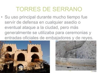 TORRES DE SERRANO
• Su uso principal durante mucho tiempo fue
servir de defensa en cualquier asedio o
eventual ataque a la ciudad, pero más
generalmente se utilizaba para ceremonias y
entradas oficiales de embajadores y de reyes.

 