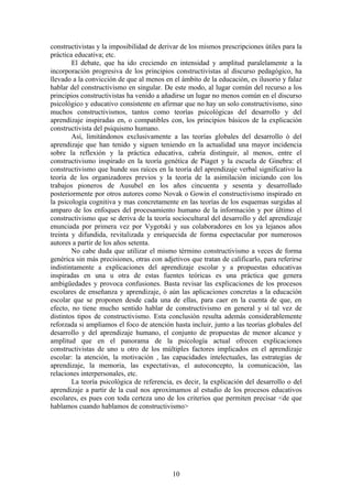 constructivistas y la imposibilidad de derivar de los mismos prescripciones útiles para la
práctica educativa; etc.
        El debate, que ha ido creciendo en intensidad y amplitud paralelamente a la
incorporación progresiva de los principios constructivistas al discurso pedagógico, ha
llevado a la convicción de que al menos en el ámbito de la educación, es ilusorio y falaz
hablar del constructivismo en singular. De este modo, al lugar común del recurso a los
principios constructivistas ha venido a añadirse un lugar no menos común en el discurso
psicológico y educativo consistente en afirmar que no hay un solo constructivismo, sino
muchos constructivismos, tantos como teorías psicológicas del desarrollo y del
aprendizaje inspiradas en, o compatibles con, los principios básicos de la explicación
constructivista del psiquismo humano.
        Así, limitándonos exclusivamente a las teorías globales del desarrollo ó del
aprendizaje que han tenido y siguen teniendo en la actualidad una mayor incidencia
sobre la reflexión y la práctica educativa, cabría distinguir, al menos, entre el
constructivismo inspirado en la teoría genética de Piaget y la escuela de Ginebra: el
constructivismo que hunde sus raíces en la teoría del aprendizaje verbal significativo la
teoría de los organizadores previos y la teoría de la asimilación iniciando con los
trabajos pioneros de Ausubel en los años cincuenta y sesenta y desarrollado
posteriormente por otros autores como Novak o Gowin el constructivismo inspirado en
la psicología cognitiva y mas concretamente en las teorías de los esquemas surgidas al
amparo de los enfoques del procesamiento humano de la información y por último el
constructivismo que se deriva de la teoría sociocultural del desarrollo y del aprendizaje
enunciada por primera vez por Vygotski y sus colaboradores en los ya lejanos años
treinta y difundida, revitalizada y enriquecida de forma espectacular por numerosos
autores a partir de los años setenta.
        No cabe duda que utilizar el mismo término constructivismo a veces de forma
genérica sin más precisiones, otras con adjetivos que tratan de calificarlo, para referirse
indistintamente a explicaciones del aprendizaje escolar y a propuestas educativas
inspiradas en una u otra de estas fuentes teóricas es una práctica que genera
ambigüedades y provoca confusiones. Basta revisar las explicaciones de los procesos
escolares de enseñanza y aprendizaje, ó aún las aplicaciones concretas a la educación
escolar que se proponen desde cada una de ellas, para caer en la cuenta de que, en
efecto, no tiene mucho sentido hablar de constructivismo en general y sí tal vez de
distintos tipos de constructivismo. Esta conclusión resulta además considerablemente
reforzada si ampliamos el foco de atención hasta incluir, junto a las teorías globales del
desarrollo y del aprendizaje humano, el conjunto de propuestas de menor alcance y
amplitud que en el panorama de la psicología actual ofrecen explicaciones
constructivistas de uno u otro de los múltiples factores implicados en el aprendizaje
escolar: la atención, la motivación , las capacidades intelectuales, las estrategias de
aprendizaje, la memoria, las expectativas, el autoconcepto, la comunicación, las
relaciones interpersonales, etc.
        La teoría psicológica de referencia, es decir, la explicación del desarrollo o del
aprendizaje a partir de la cual nos aproximamos al estudio de los procesos educativos
escolares, es pues con toda certeza uno de los criterios que permiten precisar <de que
hablamos cuando hablamos de constructivismo>




                                            10
 