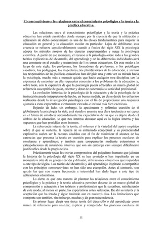 El constructivismo y las relaciones entre el conocimiento psicológico y la teoría y la
                                 práctica educativa.

        Las relaciones entre el conocimiento psicológico y la teoría y la práctica
educativa han estado presididas desde siempre por la creencia de que la utilización y
aplicación de dicho conocimiento es una de las claves fundamentales para mejorar la
educación en general y la educación escolar en particular. Lejos de debilitarse, esta
creencia se refuerza considerablemente cuando a finales del siglo XIX la psicología
adopta los métodos propios de las ciencias experimentales y surge la psicología
científica. A partir de ese momento, el recurso a la psicología-sobre todo a las grandes
teorías explicativas del desarrollo, del aprendizaje y de las diferencias individuales-será
una constante en el estudio y tratamiento de l os temas educativos. De este modo a lo
largo de este siglo, los profesores, los formadores de profesores, y los psicólogos
escolares, los pedagogos, los inspectores, los planificadores de la educación, e incluso
los responsables de las políticas educativas han dirigido una y otra vez su mirada hacia
la psicología, mucho más a menudo quizás que hacia cualquier otra disciplina con la
esperanza de encontrar en ella respuestas concretas a los problemas de la educación y,
sobre todo, con la esperanza de que la psicología pueda ofrecerles un marco global de
referencia susceptible de guiar, orientar y dotar de coherencia su actividad profesional.
        La evolución histórica de la psicología de la educación y de la psicología de la
instrucción puede interpretarse de hecho, en buena medida, en clave desde los esfuerzos
realizados desde la investigación psicológica con el fin de proporcionar una respuesta
ajustada a estas expectativas ciertamente elevadas e incluso más bien excesivas.
        Dejando de lado, sin embargo, la apasionante y polémica cuestión de si
globalmente la psicología ha sido, está siendo o muestra una clara tendencia a ser capaz
en el futuro de satisfacer adecuadamente las expectativas de las que es objeto desde el
ámbito de la educación, lo que nos interesa destacar aquí es la lógica interna y los
supuestos que han presidido estos intentos.
        La coherencia interna de la teoría, el volumen y la variedad del apoyo empírico
sobre el que se sustenta, la riqueza de su entramado conceptual y su potencialidad
explicativa suelen ser la razones aludidas con el fin de minimizar el alcance de las
carencias que presenta la teoría en cuestión para explicar los procesos escolares de
enseñanza y aprendizaje; y también para compensarlas mediante extensiones o
extrapolaciones de naturaleza intuitiva que son sin embargo casi siempre difícilmente
justificables desde la propia teoría.
        Prácticamente todas las teorías comprensivas del psiquismo humano que jalonan
la historia de la psicología del siglo XX se han prestado o han impulsado, en un
momento u otro de su generalización y difusión, utilizaciones educativas que responden
a este tipo de lógica. Las teorías del desarrollo y del aprendizaje inspirado o compatible
con los principios constructivistas no han sido una excepción. Antes al contrario, son
quizás las que con mayor frecuencia e intensidad han dado lugar a este tipo de
aplicaciones educativas.
        Lo cierto es que esta manera de plantear las relaciones entre el conocimiento
psicológico y la práctica y la teoría educativa permiten dotarse de un marco global de
comprensión y actuación a los teóricos y profesionales que la suscriben, satisfaciendo
de este modo, al menos en parte, las expectativas antes señaladas. De ahí su interés y la
aceptación que ha tenido y sigue teniendo aun en nuestros días. Las limitaciones que
comporta son también, sin embargo, muchas y de gran trascendencia.
        En primer lugar elegir una única teoría del desarrollo o del aprendizaje como
marco de referencia para analizar, explicar y comprender los procesos escolares de


                                            11
 
