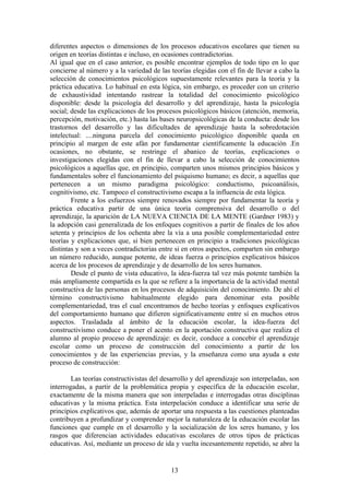 diferentes aspectos o dimensiones de los procesos educativos escolares que tienen su
origen en teorías distintas e incluso, en ocasiones contradictorias.
Al igual que en el caso anterior, es posible encontrar ejemplos de todo tipo en lo que
concierne al número y a la variedad de las teorías elegidas con el fin de llevar a cabo la
selección de conocimientos psicológicos supuestamente relevantes para la teoría y la
práctica educativa. Lo habitual en esta lógica, sin embargo, es proceder con un criterio
de exhaustividad intentando rastrear la totalidad del conocimiento psicológico
disponible: desde la psicología del desarrollo y del aprendizaje, hasta la psicología
social; desde las explicaciones de los procesos psicológicos básicos (atención, memoria,
percepción, motivación, etc.) hasta las bases neuropsicológicas de la conducta: desde los
trastornos del desarrollo y las dificultades de aprendizaje hasta la sobredotación
intelectual: ....ninguna parcela del conocimiento psicológico disponible queda en
principio al margen de este afán por fundamentar científicamente la educación .En
ocasiones, no obstante, se restringe el abanico de teorías, explicaciones o
investigaciones elegidas con el fin de llevar a cabo la selección de conocimientos
psicológicos a aquellas que, en principio, comparten unos mismos principios básicos y
fundamentales sobre el funcionamiento del psiquismo humano; es decir, a aquellas que
pertenecen a un mismo paradigma psicológico: conductismo, psicoanálisis,
cognitivismo, etc. Tampoco el constructivismo escapa a la influencia de esta lógica.
        Frente a los esfuerzos siempre renovados siempre por fundamentar la teoría y
práctica educativa partir de una única teoría comprensiva del desarrollo o del
aprendizaje, la aparición de LA NUEVA CIENCIA DE LA MENTE (Gardner 1983) y
la adopción casi generalizada de los enfoques cognitivos a partir de finales de los años
setenta y principios de los ochenta abre la vía a una posible complementariedad entre
teorías y explicaciones que, si bien pertenecen en principio a tradiciones psicológicas
distintas y son a veces contradictorias entre si en otros aspectos, comparten sin embargo
un número reducido, aunque potente, de ideas fuerza o principios explicativos básicos
acerca de los procesos de aprendizaje y de desarrollo de los seres humanos.
        Desde el punto de vista educativo, la idea-fuerza tal vez más potente también la
más ampliamente compartida es la que se refiere a la importancia de la actividad mental
constructiva de las personas en los procesos de adquisición del conocimiento. De ahí el
término constructivismo habitualmente elegido para denominar esta posible
complementariedad, tras el cual encontramos de hecho teorías y enfoques explicativos
del comportamiento humano que difieren significativamente entre sí en muchos otros
aspectos. Trasladada al ámbito de la educación escolar, la idea-fuerza del
constructivismo conduce a poner el acento en la aportación constructiva que realiza el
alumno al propio proceso de aprendizaje: es decir, conduce a concebir el aprendizaje
escolar como un proceso de construcción del conocimiento a partir de los
conocimientos y de las experiencias previas, y la enseñanza como una ayuda a este
proceso de construcción:

        Las teorías constructivistas del desarrollo y del aprendizaje son interpeladas, son
interrogadas, a partir de la problemática propia y específica de la educación escolar,
exactamente de la misma manera que son interpeladas e interrogadas otras disciplinas
educativas y la misma práctica. Esta interpelación conduce a identificar una serie de
principios explicativos que, además de aportar una respuesta a las cuestiones planteadas
contribuyen a profundizar y comprender mejor la naturaleza de la educación escolar las
funciones que cumple en el desarrollo y la socialización de los seres humano, y los
rasgos que diferencian actividades educativas escolares de otros tipos de prácticas
educativas. Así, mediante un proceso de ida y vuelta incesantemente repetido, se abre la


                                            13
 