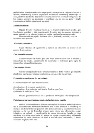 posibilidad de ir conformando de forma progresiva un esquema de conjunto orientado a
analizar, comprender y explicar los procesos escolares de enseñanza y aprendizaje. Es
decir, se abre la posibilidad de avanzar hacia una explicación constructivista genuina de
los procesos escolares de enseñanza y aprendizaje que no sea una pura y simple
transposición al ámbito educativo de una teoría

Modelo de tutoría:

       El papel del tutor virtual es el mismo que el del profesor presencial: ayudar a que
los alumnos aprendan y, más concretamente, favorecer que las personas aprendan a
pensar y decidir por sí mismas. Idealmente, instalar en ellas el amor por aprender.
       El tutor tendrá dos papeles decisivos: ofrecer feed-back y manejar y reforzar
relaciones entre personas.

 Funciones Académicas

       Hacen referencia al seguimiento y atención de situaciones de estudio en el
proceso de aprendizaje.

Funciones Orientadoras

        Acompañamiento al alumno para una mejor familiarización con el entorno y
metodología de estudio. Canalización de inquietudes y motivación para lograr la
interacción e intercambio entre pares.

Funciones de Gestión

        Realizar un seguimiento diario con el uso adecuado de los recursos que ofrece la
plataforma: reportes de avance de los alumnos y corrección del trabajo final.

Evaluación y acreditación del aprendizaje:

El curso contempla tres tipos de evaluaciones:

a) evaluaciones de proceso o seguimiento;
b) evaluaciones de acreditación individual al finalizar cada Curso y
c) el diseño de un Proyecto Final.

       El curso quedará acreditado con la aprobación del Proyecto Final de aplicación.

Plataforma e-learning: fundamentación de la plataforma elegida.

        Tanto el e-learning como el blended learning son modelos de aprendizaje en los
que el estudiante debe desarrollar habilidades para su vida futura en la sociedad y su
inserción en el ámbito laboral posterior, tales como: a) buscar y encontrar información
relevante en la red; b) desarrollar criterios para valorar esa información, poseer
indicadores de calidad; c) reelaboración de nueva información basada en otras
anteriores y en situaciones reales; d) trabajar en equipo compartiendo y elaborando
información; e) tomar decisiones en base a informaciones contrastadas; f) tomar
decisiones en grupo, entre otras.


                                           14
 