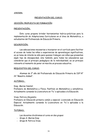 ANEXOS:

                       PRESENTACIÓN DEL CURSO:

SECCIÓN: PROPUESTA DE FORMACIÓN

PRESENTACIÓN:

      Este curso propone brindar herramientas teórico-prácticas para la
implementación de Adaptaciones Curriculares en el área de Matemática, a
estudiantes del Profesorado de Educación Primaria.

DESCRIPCIÓN.

       Las adecuaciones necesarias a incorporar en el currículo para facilitar
el acceso de todos los niños a experiencias de aprendizajes significativos,
es un tema de interés no sólo para quienes trabajan con niños que presentan
algún tipo de discapacidad, sino también, para todos los educadores que
consideran que el principio pedagógico de la individualidad, es un principio
relevante al momento de poner en marcha un proceso educativo.

REQUISITOS DEL CURSO:

     Alumnas de 2° año del Profesorado de Educación Primaria de ISP N°
22 “Maestro Addad”.

AUTORAS:

Diep, Marisa Yamilet
Profesora de Matemática y Física. Postítulo en Matemática y estadística.
Actualmente cursando la Licenciatura en Tic´s aplicadas a la Educación.

Vivas, Patricia Alejandra
Profesora en Educación primaria común y especial. Licenciada en Educación
Especial. Actualmente cursando la Licenciatura en Tic´s aplicadas a la
Educación.

TUTORAS:

       Las docentes dividiremos al curso en dos grupos:
   -   Grupo A: Marisa Diep
   -   Grupo B: Patricia Vivas.




                                     16
 