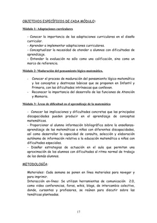OBJETIVOS ESPECÍFICOS DE CADA MÓDULO:

Módulo 1: Adaptaciones curriculares

   - Conocer la importancia de las adaptaciones curriculares en el diseño
   curricular.
   - Aprender a implementar adaptaciones curriculares.
   - Conceptualizar la necesidad de atender a alumnos con dificultades de
   aprendizaje.
   - Entender la evaluación no sólo como una calificación, sino como un
   marco de referencia.

Módulo 2: Maduración del pensamiento lógico-matemático.

   -   Conocer el proceso de maduración del pensamiento lógico-matemático
       y los conceptos y destrezas básicas que se proponen en Infantil y
       Primaria, con las dificultades intrínsecas que conllevan.
   -   Reconocer la importancia del desarrollo de las funciones de Atención
       y Memoria.

Módulo 3: Áreas de dificultad en el aprendizaje de la matemática

   - Conocer las implicaciones y dificultades concretas que las principales
   discapacidades pueden producir en el aprendizaje de conceptos
   matemáticos.
   - Proporcionar al alumno información bibliográfica sobre la enseñanza-
   aprendizaje de las matemáticas a niños con diferentes discapacidades,
   así como desarrollar la capacidad de consulta, selección y elaboración
   autónoma de información relativa a la educación matemática a niños con
   dificultades especiales.
   - Diseñar estrategias de actuación en el aula que permitan una
   aproximación de los alumnos con dificultades al ritmo normal de trabajo
   de los demás alumnos.

METODOLOGÍA:

   Materiales: Cada semana se ponen en línea materiales para navegar y
   para imprimir.
   Interacción en-línea: Se utilizan herramientas de comunicación 2.0,
   como video conferencias, foros, wikis, blogs, de intercambio colectivo,
   donde, cursantes y profesores, se reúnen para discutir sobre las
   temáticas planteadas.




                                       17
 