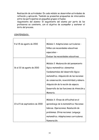 Realización de actividades: En cada módulo se desarrollan actividades de
   reflexión y aplicación. También se presentan propuestas de intercambio
   entre los participantes en pequeños grupos virtuales.
   Seguimiento del alumno: El seguimiento del alumno por parte de los
   profesores es constante, con el objetivo de acompañar y sostener el
   éxito del proceso.


CONTENIDOS:



9 al 15 de agosto de 2010         Módulo 1: Adaptaciones curriculares -

                                  Niños con necesidades educativas

                                  especiales –

                                  Evaluar las necesidades educativas.


                                  Módulo 2: Maduración del pensamiento

16 al 22 de agosto de 2010        lógico-matemático: elementos

                                  fundamentales del desarrollo lógico-

                                  matemático. Adquisición de las nociones

                                  de conservación, reversibilidad y número.

                                  Adquisición de la noción de espacio.

                                  Desarrollo de las funciones de Atención y

                                  Memoria.


                                  Módulo 3: Áreas de dificultad en el

23 al 5 de septiembre de 2010     aprendizaje de la matemática: Nociones

                                  básicas. Operaciones. Resolución de

                                  problemas. Otras nociones. Lenguaje

                                  matemático. Adaptaciones curriculares.

                                  Numeración.




                                    18
 