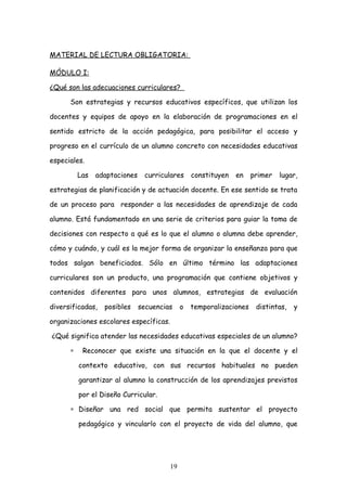 MATERIAL DE LECTURA OBLIGATORIA:

MÓDULO I:

¿Qué son las adecuaciones curriculares?

      Son estrategias y recursos educativos específicos, que utilizan los

docentes y equipos de apoyo en la elaboración de programaciones en el

sentido estricto de la acción pedagógica, para posibilitar el acceso y

progreso en el currículo de un alumno concreto con necesidades educativas

especiales.

          Las   adaptaciones    curriculares     constituyen   en    primer   lugar,

estrategias de planificación y de actuación docente. En ese sentido se trata

de un proceso para responder a las necesidades de aprendizaje de cada

alumno. Está fundamentado en una serie de criterios para guiar la toma de

decisiones con respecto a qué es lo que el alumno o alumna debe aprender,

cómo y cuándo, y cuál es la mejor forma de organizar la enseñanza para que

todos salgan beneficiados. Sólo en último término las adaptaciones

curriculares son un producto, una programación que contiene objetivos y

contenidos diferentes para unos alumnos, estrategias de evaluación

diversificadas,   posibles     secuencias    o   temporalizaciones    distintas,   y

organizaciones escolares específicas.

¿Qué significa atender las necesidades educativas especiales de un alumno?

      ∗    Reconocer que existe una situación en la que el docente y el

          contexto educativo, con sus recursos habituales no pueden

          garantizar al alumno la construcción de los aprendizajes previstos

          por el Diseño Curricular.

      ∗ Diseñar una red social que permita sustentar el proyecto

          pedagógico y vincularlo con el proyecto de vida del alumno, que




                                        19
 