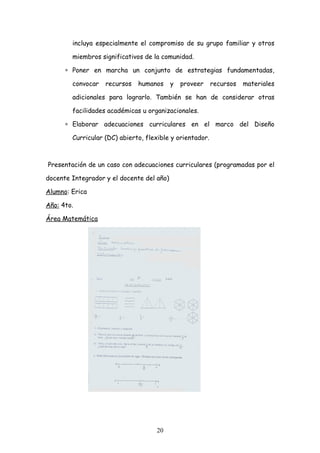 incluya especialmente el compromiso de su grupo familiar y otros

        miembros significativos de la comunidad.

      ∗ Poner en marcha un conjunto de estrategias fundamentadas,

        convocar   recursos   humanos      y   proveer    recursos   materiales

        adicionales para lograrlo. También se han de considerar otras

        facilidades académicas u organizacionales.

      ∗ Elaborar adecuaciones curriculares en el marco del Diseño

        Curricular (DC) abierto, flexible y orientador.



Presentación de un caso con adecuaciones curriculares (programadas por el

docente Integrador y el docente del año)

Alumno: Erica

Año: 4to.

Área Matemática




                                    20
 