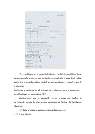 En relación con los trabajos individuales, facilitar la posibilidad de un

alumno-compañero monitor que se siente cerca del niño y tenga la virtud de

alentarlo u orientarlo en la actividad, sin sobreproteger, ni resolver por él

la situación.

Decisiones y opciones en el proceso de evaluación para la promoción y

acreditación en los alumnos con NEE.

       Consideramos que la evaluación es un proceso que implica la

participación no solo del alumno, sino también de su familia y la Institución

educativa.

       En dicho proceso se evalúan los siguientes aspectos:

 El propio alumno




                                       21
 