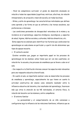 - Nivel de competencia curricular: el grado de desarrollo alcanzado en

relación a todas las capacidades (cognitivas, motrices, afectivas, de relación

interpersonal y de actuación e inserción social) y en todas las áreas.

- Ritmo y estilo de aprendizaje: las características individuales que definen

como aprende y las forma en que se enfrenta a las tareas escolares, sus

preferencias e intereses.

- Las condiciones personales de discapacidad: naturaleza de la misma y su

incidencia en el aprendizaje; aspectos etiológicos, neurológicos, y aspectos

de salud, higiene, hábitos sociales y culturales, hábitos alimenticios, etc.

Estos aspectos se analizan para identificar los factores que condicionan los

aprendizajes en cada alumno en particular y a partir de ello determinar que

tipos de apoyos necesita.

 El contexto escolar

 Existen variables que juegan un importante papel en los procesos de

aprendizajes de los alumnos; estas tienen que ver con dos cuestiones, en

relación ha: la escuela y los procesos de enseñanza que se llevan a cabo en el

aula.

- Con respecto a la Institución interesa conocer los aspectos más relevantes

para una respuesta educativa diversificada.

- En cuanto al aula, es importante analizar como se desarrollan los procesos

de enseñanza y aprendizaje, especialmente los que tienen en cuenta la

actividad constructiva del alumno como elemento mediador entre la

influencia educativa del docente y los resultados del aprendizaje, favorecen

más que otros la atención de las NE individuales, el entorno físico, la

relación del docente con los alumnos y entre compañeros.

 El entorno familiar

        La personalidad y el comportamiento de un niño comienzan a

configurarse bajo la influencia de las relaciones familiares, influencia que se


                                       22
 