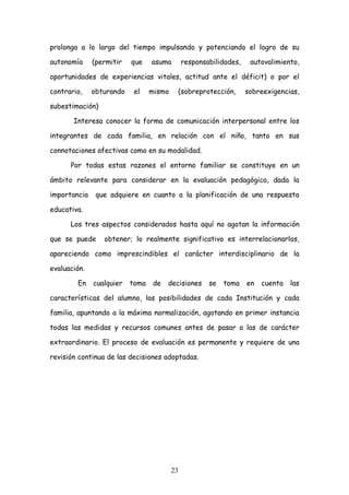 prolonga a lo largo del tiempo impulsando y potenciando el logro de su

autonomía     (permitir   que    asuma        responsabilidades,    autovalimiento,

oportunidades de experiencias vitales, actitud ante el déficit) o por el

contrario,    obturando    el    mismo    (sobreprotección,        sobreexigencias,

subestimación)

       Interesa conocer la forma de comunicación interpersonal entre los

integrantes de cada familia, en relación con el niño, tanto en sus

connotaciones afectivas como en su modalidad.

      Por todas estas razones el entorno familiar se constituye en un

ámbito relevante para considerar en la evaluación pedagógica, dada la

importancia    que adquiere en cuanto a la planificación de una respuesta

educativa.

      Los tres aspectos considerados hasta aquí no agotan la información

que se puede     obtener; lo realmente significativo es interrelacionarlos,

apareciendo como imprescindibles el carácter interdisciplinario de la

evaluación.

        En    cualquier   toma    de   decisiones     se   toma    en   cuenta   las

características del alumno, las posibilidades de cada Institución y cada

familia, apuntando a la máxima normalización, agotando en primer instancia

todas las medidas y recursos comunes antes de pasar a las de carácter

extraordinario. El proceso de evaluación es permanente y requiere de una

revisión continua de las decisiones adoptadas.




                                         23
 