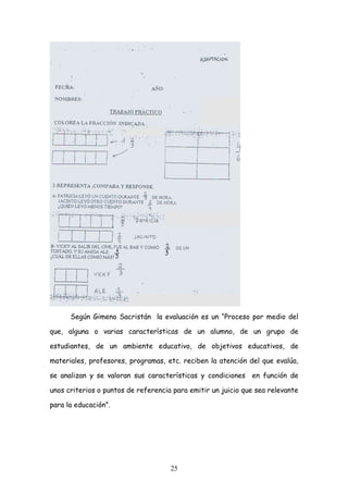 Según Gimeno Sacristán la evaluación es un “Proceso por medio del

que, alguna o varias características de un alumno, de un grupo de

estudiantes, de un ambiente educativo, de objetivos educativos, de

materiales, profesores, programas, etc. reciben la atención del que evalúa,

se analizan y se valoran sus características y condiciones en función de

unos criterios o puntos de referencia para emitir un juicio que sea relevante

para la educación”.




                                     25
 