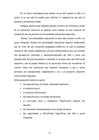 Por lo tanto, entendemos que evaluar no es sólo evaluar al niño o al

joven, ni es que sólo se evalúa para calificar, ni tampoco es que sólo el

docente o profesional evalúa.

      Tampoco significa que debamos perder el marco de referencia común

de la evaluación educativa en general, para evaluar en una situación de

integración de una persona con necesidades educativas especiales.

       Evaluar, las necesidades educativas no será sólo evaluar al niño o al

joven integrado. Evaluar las necesidades educativas requiere comprender

que se trata de una evaluación pedagógico-didáctica, la cual no podemos

realizarla sólo desde diagnósticos clínicos-rehabilitadores que nos brinden

una perspectiva individual y descontextualizada del niño o joven con

discapacidad. Es preciso analizar y entender la escuela como una institución

educativa, con su propia dinámica y su particular forma de reconstruir la

cultura. Como una institución que resuelve incorporar a una o varias

personas con discapacidad, respondiendo o no a un proyecto educativo

institucional integrador.

Está evaluación tendrá en cuenta:

      •   las expectativas, actitudes, relaciones familiares,

      •   el contexto social,

      •   el contexto institucional,

      •   las expectativas y actitudes del docente,

      •   el curriculum único y obligatorio. Planificación semanal del

          docente,

      •   las relaciones interpersonales con el grupo de pares,

      •   las capacidades y dificultades específicas del niño o joven

          integrado,




                                       26
 