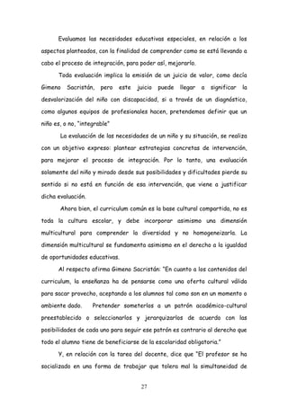 Evaluamos las necesidades educativas especiales, en relación a los

aspectos planteados, con la finalidad de comprender como se está llevando a

cabo el proceso de integración, para poder así, mejorarlo.

      Toda evaluación implica la emisión de un juicio de valor, como decía

Gimeno    Sacristán,   pero   este   juicio   puede   llegar   a   significar   la

desvalorización del niño con discapacidad, si a través de un diagnóstico,

como algunos equipos de profesionales hacen, pretendemos definir que un

niño es, o no, “integrable”

       La evaluación de las necesidades de un niño y su situación, se realiza

con un objetivo expreso: plantear estrategias concretas de intervención,

para mejorar el proceso de integración. Por lo tanto, una evaluación

solamente del niño y mirado desde sus posibilidades y dificultades pierde su

sentido si no está en función de esa intervención, que viene a justificar

dicha evaluación.

       Ahora bien, el curriculum común es la base cultural compartida, no es

toda la cultura escolar, y debe incorporar asimismo una dimensión

multicultural para comprender la diversidad y no homogeneizarla. La

dimensión multicultural se fundamenta asimismo en el derecho a la igualdad

de oportunidades educativas.

      Al respecto afirma Gimeno Sacristán: “En cuanto a los contenidos del

curriculum, la enseñanza ha de pensarse como una oferta cultural válida

para sacar provecho, aceptando a los alumnos tal como son en un momento o

ambiente dado.      Pretender someterlos a un patrón académico-cultural

preestablecido o seleccionarlos y jerarquizarlos de acuerdo con las

posibilidades de cada uno para seguir ese patrón es contrario al derecho que

todo el alumno tiene de beneficiarse de la escolaridad obligatoria.”

      Y, en relación con la tarea del docente, dice que “El profesor se ha

socializado en una forma de trabajar que tolera mal la simultaneidad de


                                      27
 