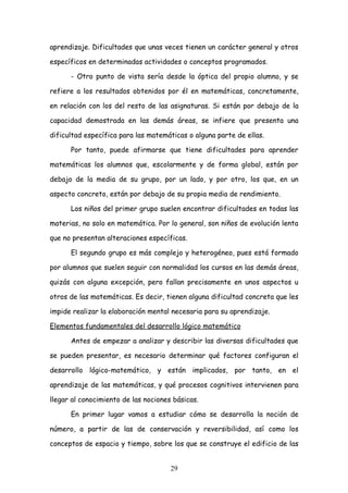 aprendizaje. Dificultades que unas veces tienen un carácter general y otros

específicos en determinadas actividades o conceptos programados.

      - Otro punto de vista sería desde la óptica del propio alumno, y se

refiere a los resultados obtenidos por él en matemáticas, concretamente,

en relación con los del resto de las asignaturas. Si están por debajo de la

capacidad demostrada en las demás áreas, se infiere que presenta una

dificultad específica para las matemáticas o alguna parte de ellas.

      Por tanto, puede afirmarse que tiene dificultades para aprender

matemáticas los alumnos que, escolarmente y de forma global, están por

debajo de la media de su grupo, por un lado, y por otro, los que, en un

aspecto concreto, están por debajo de su propia media de rendimiento.

      Los niños del primer grupo suelen encontrar dificultades en todas las

materias, no solo en matemática. Por lo general, son niños de evolución lenta

que no presentan alteraciones específicas.

      El segundo grupo es más complejo y heterogéneo, pues está formado

por alumnos que suelen seguir con normalidad los cursos en las demás áreas,

quizás con alguna excepción, pero fallan precisamente en unos aspectos u

otros de las matemáticas. Es decir, tienen alguna dificultad concreta que les

impide realizar la elaboración mental necesaria para su aprendizaje.

Elementos fundamentales del desarrollo lógico matemático

      Antes de empezar a analizar y describir las diversas dificultades que

se pueden presentar, es necesario determinar qué factores configuran el

desarrollo lógico-matemático, y están implicados, por tanto, en el

aprendizaje de las matemáticas, y qué procesos cognitivos intervienen para

llegar al conocimiento de las nociones básicas.

      En primer lugar vamos a estudiar cómo se desarrolla la noción de

número, a partir de las de conservación y reversibilidad, así como los

conceptos de espacio y tiempo, sobre los que se construye el edificio de las


                                      29
 