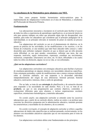 La enseñanza de la Matemática para alumnos con NEE.

       Este curso propone brindar herramientas teórico-prácticas para la
implementación de Adaptaciones Curriculares en el área de Matemática, a estudiantes
del Profesorado de Educación Primaria.

Fundamentación

        Las adecuaciones necesarias a incorporar en el currículo para facilitar el acceso
de todos los niños a experiencias de aprendizajes significativos, es un tema de interés no
sólo para quienes trabajan con niños que presentan algún tipo de discapacidad, sino
también, para todos los educadores que consideran que el principio pedagógico de la
individualidad, es un principio relevante al momento de poner en marcha un proceso
educativo.
        Las adaptaciones del currículo ya sea en el planteamiento de objetivos, en la
puesta en práctica de las actividades, en las modificaciones a los recursos, o en las
formas de evaluación, es una temática que todo buen educador debe conocer y saber
desarrollar para enfrentar cualquier situación en que se detecte que un niño presenta
cierta dificultad; ya sea para atender, concentrarse, enfrentar una tarea, dar una
respuesta, motivarse, seguir instrucciones, expresarse, coordinar sus movimientos,
memorizar, comprender, relacionarse con otros, etc. Es decir, dificultades a las cuales
todos los niños sin distinción, alguna vez en su vida, se ven enfrentados.

¿Qué son las adaptaciones curriculares?

       Las adaptaciones curriculares son estrategias educativas para facilitar el proceso
de enseñanza-aprendizaje en algunos alumnos con necesidades educativas específicas.
Estas estrategias pretenden, a partir de modificaciones más o menos extensas realizadas
sobre el currículo ordinario, ser una respuesta a la diversidad individual
independientemente del origen de esas diferencias: historial personal, historial
educativo, motivación e intereses, ritmo y estilo de aprendizaje.

       Por un lado, se trata de una estrategia de planificación y de actuación docente
para responder a las necesidades de cada alumno. Pero, a la vez, se trata de un
producto, ya que es una programación que contiene objetivos, contenidos y
evaluaciones diferentes para unos alumnos, e incluso organizaciones escolares
específicas, orientaciones metodológicas y materiales adecuados.

        En sentido amplio, una adaptación curricular se entiende como las sucesivas
adecuaciones que, a partir de un currículo abierto, realiza un centro o un profesor para
concretar las directrices propuestas por la administración educativa, teniendo presente
las características y necesidades de sus alumnos y de su contexto.

       En sentido restringido, el concepto de adaptación curricular se refiere a aquellas
adecuaciones de índole más específica que se realizan pensando, exclusivamente, en los
alumnos con necesidades educativas especiales que no son necesarias para el resto de
los alumnos.

       Las adaptaciones curriculares deben estar fundamentadas en dos principios:



                                            3
 