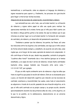 matemáticas; a continuación, cómo se adquiere el lenguaje de símbolos y

signos necesarios para operar y, finalmente, los procesos de ejercitación

para llegar a interiorizar dichas nociones.

Adquisición de las nociones de conservación, reversibilidad y número.

      Las matemáticas son, ante todo, una actividad mental. La utilización

de números y signos sobre papel es sólo una ayuda para realizar las

operaciones mentales de la misma forma que el niño poco hábil cuenta con

los dedos o dibuja palitos juntos a las sumas. De aquí se deduce que lo que

interesa en primer lugar es la actividad mental: la formación del concepto

de cantidad y de número y el desarrollo del pensamiento operatorio.

      Tendemos a pensar que los números, los puntos, las líneas, así como

las relaciones entre los objetos y las cantidades, son algo que el niño conoce

de forma natural desde siempre, y enseñarle, de acuerdo con esta idea, unas

reglas que, en el mejor de los casos, aprende de memoria sin comprender. A

ello contribuye el hecho de que, desde muy pequeños, contesta la pregunta

“¿cuántos años tiene?” levantando dos o tres deditos (porque se lo hemos

enseñado), y es capaz de decir series de números, incluso hasta cantidades

bastante altas, aunque también sea frecuente oírle serie como “

1-2-3-4-8-7-10”, por ejemplo.

      El que un niño repita oralmente serie de números o diga los años que

tiene no significa que posea la noción del número. Esta se va alcanzando poco

a poco, en función del desarrollo cognitivo yen relación con las nociones de

cantidad, constancia y reversibilidad, las cuales, como todo el conocimiento

se adquieren a través de la acción, pasando de una situación subjetiva, en la

que el niño está centrado en su propio cuerpo y su propia acción, durante

aproximadamente durante los dos primeros años de vida, a otra objetivo, en

la que le es posible, en la adolescencia, desenvolverse en un universo

descentrado y lógico.


                                      30
 
