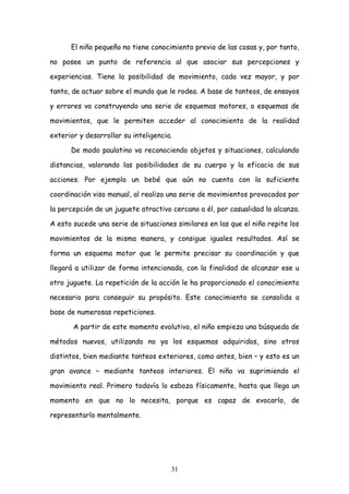 El niño pequeño no tiene conocimiento previo de las cosas y, por tanto,

no posee un punto de referencia al que asociar sus percepciones y

experiencias. Tiene la posibilidad de movimiento, cada vez mayor, y por

tanto, de actuar sobre el mundo que le rodea. A base de tanteos, de ensayos

y errores va construyendo una serie de esquemas motores, o esquemas de

movimientos, que le permiten acceder al conocimiento de la realidad

exterior y desarrollar su inteligencia.

      De modo paulatino va reconociendo objetos y situaciones, calculando

distancias, valorando las posibilidades de su cuerpo y la eficacia de sus

acciones. Por ejemplo un bebé que aún no cuenta con la suficiente

coordinación viso manual, al realiza una serie de movimientos provocados por

la percepción de un juguete atractivo cercano a él, por casualidad lo alcanza.

A esto sucede una serie de situaciones similares en las que el niño repite los

movimientos de la misma manera, y consigue iguales resultados. Así se

forma un esquema motor que le permite precisar su coordinación y que

llegará a utilizar de forma intencionada, con la finalidad de alcanzar ese u

otro juguete. La repetición de la acción le ha proporcionado el conocimiento

necesario para conseguir su propósito. Este conocimiento se consolida a

base de numerosas repeticiones.

       A partir de este momento evolutivo, el niño empieza una búsqueda de

métodos nuevos, utilizando no ya los esquemas adquiridos, sino otros

distintos, bien mediante tanteos exteriores, como antes, bien – y esto es un

gran avance – mediante tanteos interiores. El niño va suprimiendo el

movimiento real. Primero todavía lo esboza físicamente, hasta que llega un

momento en que no lo necesita, porque es capaz de evocarlo, de

representarlo mentalmente.




                                      31
 