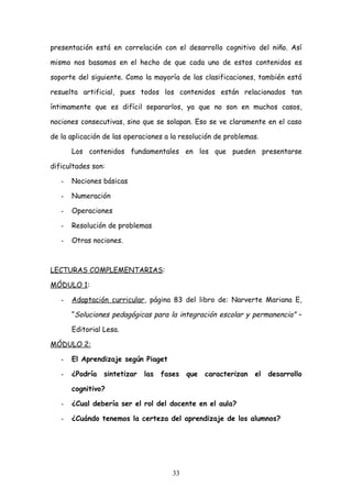 presentación está en correlación con el desarrollo cognitivo del niño. Así

mismo nos basamos en el hecho de que cada uno de estos contenidos es

soporte del siguiente. Como la mayoría de las clasificaciones, también está

resuelta artificial, pues todos los contenidos están relacionados tan

íntimamente que es difícil separarlos, ya que no son en muchos casos,

nociones consecutivas, sino que se solapan. Eso se ve claramente en el caso

de la aplicación de las operaciones a la resolución de problemas.

       Los contenidos fundamentales en los que pueden presentarse

dificultades son:

   -   Nociones básicas

   -   Numeración

   -   Operaciones

   -   Resolución de problemas

   -   Otras nociones.



LECTURAS COMPLEMENTARIAS:

MÓDULO 1:

   -   Adaptación curricular, página 83 del libro de: Narverte Mariana E,

       “Soluciones pedagógicas para la integración escolar y permanencia” –

       Editorial Lesa.

MÓDULO 2:

   -   El Aprendizaje según Piaget

   -   ¿Podría   sintetizar   las   fases   que   caracterizan   el   desarrollo

       cognitivo?

   -   ¿Cual debería ser el rol del docente en el aula?

   -   ¿Cuándo tenemos la certeza del aprendizaje de los alumnos?




                                       33
 