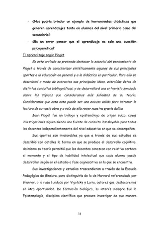 -   ¿Nos podría brindar un ejemplo de herramientas didácticas que

       generen aprendizajes tanto en alumnos del nivel primario como del

       secundario?

   -   ¿Es un error pensar que el aprendizaje es solo una cuestión

       psicogenetica?

El Aprendizaje según Piaget

       En este artículo se pretende destacar lo esencial del pensamiento de

Piaget a través de caracterizar sintéticamente algunos de sus principales

aportes a la educación en general y a la didáctica en particular. Para ello se

describirá a modo de extractos sus principales ideas, extraídas éstas de

distintas consultas bibliográficas, y se desarrollará una entrevista simulada

sobre los tópicos que consideramos más salientes de su teoría.

Consideramos que esta nota puede ser una excusa valida para retomar la

lectura de su vasta obra y a raíz de ella rever nuestra praxis áulica.

       Jean Piaget fue un biólogo y epistemólogo de origen suizo, cuyas

investigaciones siguen siendo una fuente de consulta insoslayable para todos

los docentes independientemente del nivel educativo en que se desempeñen.

       Sus aportes son invalorables ya que a través de sus estudios se

describió con detalles la forma en que se produce el desarrollo cognitivo.

Asimismo su teoría permitió que los docentes conozcan con relativa certeza

el momento y el tipo de habilidad intelectual que cada alumno puede

desarrollar según en el estadio o fase cognoscitiva en la que se encuentra.

       Sus investigaciones y estudios trascendieron a través de la Escuela

Pedagógica de Ginebra, para distinguirla de la de Harvard referenciada por

Brunner, o la rusa fundada por Vigotsky y Luria, autores que destacaremos

en otra oportunidad. De formación biológica, su interés siempre fue la

Epistemología, disciplina científica que procura investigar de que manera




                                      34
 