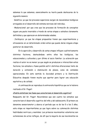 sabemos lo que sabemos, esencialmente su teoría puede destacarse de la

siguiente manera:

· Genética: ya que los procesos superiores surgen de mecanismos biológicos

arraigados en el desarrollo del sistema nervioso del individuo.

· Maduracional: por que cree que los procesos de formación de conceptos

siguen una pauta invariable a través de varias etapas o estadios claramente

definibles y que aparecen en determinadas edades.

· Jerárquico: ya que las etapas propuestas tienen que experimentarse y

atravesarse en un determinado orden antes que pueda darse ninguna etapa

posterior de desarrollo.

      En la aparición y desarrollo de estas etapas influyen cualitativamente

distintos   factores,      destacándose        entre   ellos   los   biológicos,   los

educacionales y culturales y por último el socio familiar. La aclaración que

realiza el autor no es menor ya que según se produzcan e interactúen estos

factores, los estadios o fases podrán sufrir distintas alteraciones tanto de

duración y extensión o disminución de plazos, como de calidades

operacionales. En este sentido la Sociedad primero y la Institución

Educativa después tienen mucho que aportar para lograr una educación

equitativa y de calidad.

      A continuación se reproduce la entrevista hipotética que se le hubiera

realizado al Dr. Piaget:

¿Podría sintetizar las fases que caracterizan el desarrollo cognitivo?

Respuesta del Dr. Piaget: Recordemos que son cuatro los estadios que

caracterizan el desarrollo cognitivo del niño y del adolescente. El primero se

denomina sensoriomotor y abarca el período que va de los 0 a los 2 años,

esta etapa es importantísima ya que logra sobre su culminación distintas

habilidades motrices y mentales. Los primeros movimientos voluntarios son

extensiones de actos reflejos, de allí que la mayoría de sus movimientos se


                                          35
 