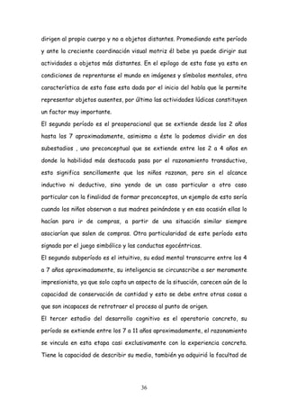 dirigen al propio cuerpo y no a objetos distantes. Promediando este período

y ante la creciente coordinación visual motriz él bebe ya puede dirigir sus

actividades a objetos más distantes. En el epilogo de esta fase ya esta en

condiciones de reprentarse el mundo en imágenes y símbolos mentales, otra

característica de esta fase esta dada por el inicio del habla que le permite

representar objetos ausentes, por último las actividades lúdicas constituyen

un factor muy importante.

El segundo período es el preoperacional que se extiende desde los 2 años

hasta los 7 aproximadamente, asimismo a éste lo podemos dividir en dos

subestadios , uno preconceptual que se extiende entre los 2 a 4 años en

donde la habilidad más destacada pasa por el razonamiento transductivo,

esto significa sencillamente que los niños razonan, pero sin el alcance

inductivo ni deductivo, sino yendo de un caso particular a otro caso

particular con la finalidad de formar preconceptos, un ejemplo de esto sería

cuando los niños observan a sus madres peinándose y en esa ocasión ellas lo

hacían para ir de compras, a partir de una situación similar siempre

asociarían que salen de compras. Otra particularidad de este período esta

signada por el juego simbólico y las conductas egocéntricas.

El segundo subperíodo es el intuitivo, su edad mental transcurre entre los 4

a 7 años aproximadamente, su inteligencia se circunscribe a ser meramente

impresionista, ya que solo capta un aspecto de la situación, carecen aún de la

capacidad de conservación de cantidad y esto se debe entre otras cosas a

que son incapaces de retrotraer el proceso al punto de origen.

El tercer estadio del desarrollo cognitivo es el operatorio concreto, su

período se extiende entre los 7 a 11 años aproximadamente, el razonamiento

se vincula en esta etapa casi exclusivamente con la experiencia concreta.

Tiene la capacidad de describir su medio, también ya adquirió la facultad de




                                     36
 