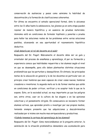 conservación de sustancias y pesos como asimismo la habilidad de

descentración y la formación de clasificaciones coherentes.

Por último se encuentra el estadio operacional formal, éste lo ubicamos

entre los 11 años hasta la adolescencia, los jóvenes ya en esta etapa pueden

razonar de manera hipotética y en ausencia de pruebas materiales.

Asimismo está en condiciones de formular hipótesis y ponerlas a prueba

para hallar las soluciones reales de los problemas entre varias soluciones

posibles, alcanzando en esa oportunidad el razonamiento hipotético

deductivo.

¿Cuál debería ser el rol del docente en el aula?

Respuesta del Dr. Piaget: Básicamente el docente debe ser un guía y

orientador del proceso de enseñanza y aprendizaje, él por su formación y

experiencia conoce que habilidades requerirles a los alumnos según el nivel

en que se desempeñe, para ello deben plantearles distintas situaciones

problemáticas que los perturben y desequilibren. En síntesis, las principales

metas de la educación en general y la de los docentes en particular son: en

principio crear hombres que sean capaces de crear cosas nuevas, hombres

creadores e inventores; la segunda meta es la de formar mentes que estén

en condiciones de poder criticar, verificar y no aceptar todo lo que se le

expone. Esto, en la sociedad actual, es muy importante ya que los peligros

son, entre otros, caer en la cultura de los slogans o en las opiniones

colectivas y el pensamiento dirigido. En consecuencia es necesario formar

alumnos activos, que aprendan pronto a investigar por sus propios medios,

teniendo siempre presente que las adquisiciones y descubrimientos

realizadas por si mismo son mucho mas enriquecedoras y productivas.

¿Cuándo tenemos la certeza del aprendizaje de los alumnos?

Respuesta del Dr. Piaget: Como mencionábamos en la pregunta anterior, la

asimilación de la situación problemática demandara una acomodación para


                                      37
 
