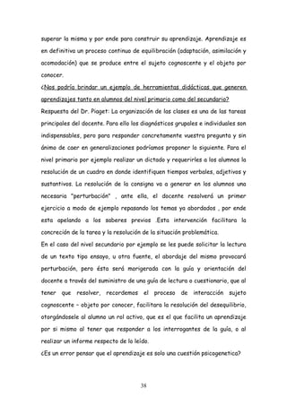 superar la misma y por ende para construir su aprendizaje. Aprendizaje es

en definitiva un proceso continuo de equilibración (adaptación, asimilación y

acomodación) que se produce entre el sujeto cognoscente y el objeto por

conocer.

¿Nos podría brindar un ejemplo de herramientas didácticas que generen

aprendizajes tanto en alumnos del nivel primario como del secundario?

Respuesta del Dr. Piaget: La organización de las clases es una de las tareas

principales del docente. Para ello los diagnósticos grupales e individuales son

indispensables, pero para responder concretamente vuestra pregunta y sin

ánimo de caer en generalizaciones podríamos proponer lo siguiente. Para el

nivel primario por ejemplo realizar un dictado y requerirles a los alumnos la

resolución de un cuadro en donde identifiquen tiempos verbales, adjetivos y

sustantivos. La resolución de la consigna va a generar en los alumnos una

necesaria "perturbación" , ante ella, el docente resolverá un primer

ejercicio a modo de ejemplo repasando los temas ya abordados , por ende

esta apelando a los saberes previos .Esta intervención facilitara la

concreción de la tarea y la resolución de la situación problemática.

En el caso del nivel secundario por ejemplo se les puede solicitar la lectura

de un texto tipo ensayo, u otra fuente, el abordaje del mismo provocará

perturbación, pero ésta será morigerada con la guía y orientación del

docente a través del suministro de una guía de lectura o cuestionario, que al

tener   que   resolver, recordemos     el   proceso   de   interacción   sujeto

cognoscente – objeto por conocer, facilitara la resolución del desequilibrio,

otorgándosele al alumno un rol activo, que es el que facilita un aprendizaje

por si mismo al tener que responder a los interrogantes de la guía, o al

realizar un informe respecto de lo leído.

¿Es un error pensar que el aprendizaje es solo una cuestión psicogenetica?




                                      38
 