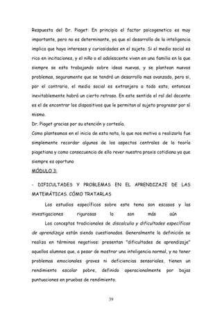 Respuesta del Dr. Piaget: En principio el factor psicogenetico es muy

importante, pero no es determinante, ya que el desarrollo de la inteligencia

implica que haya intereses y curiosidades en el sujeto. Si el medio social es

rico en incitaciones, y el niño o el adolescente viven en una familia en la que

siempre se esta trabajando sobre ideas nuevas, y se plantean nuevos

problemas, seguramente que se tendrá un desarrollo mas avanzado, pero si,

por el contrario, el medio social es extranjero a todo esto, entonces

inevitablemente habrá un cierto retraso. En este sentido el rol del docente

es el de encontrar los dispositivos que le permitan al sujeto progresar por sí

mismo.

Dr. Piaget gracias por su atención y cortesía.

Como planteamos en el inicio de esta nota, lo que nos motivo a realizarla fue

simplemente recordar algunos de los aspectos centrales de la teoría

piagetiana y como consecuencia de ello rever nuestra praxis cotidiana ya que

siempre es oportuno

MÓDULO 3:


- DIFICULTADES Y PROBLEMAS EN EL APRENDIZAJE DE LAS

MATEMÁTICAS. CÓMO TRATARLAS

      Los estudios específicos sobre este tema son escasos y las

investigaciones       rigurosas       lo          son      más       aún

      Los conceptos tradicionales de discalculia y dificultades específicas

de aprendizaje están siendo cuestionados. Generalmente la definición se

realiza en términos negativos: presentan "dificultades de aprendizaje"

aquellos alumnos que, a pesar de mostrar una inteligencia normal, y no tener

problemas emocionales graves ni deficiencias sensoriales, tienen un

rendimiento    escolar   pobre,   definido       operacionalmente   por    bajas

puntuaciones en pruebas de rendimiento.



                                      39
 