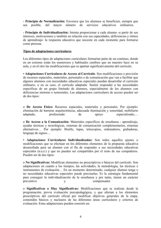 - Principio de Normalización: Favorece que los alumnos se beneficien, siempre que
sea posible, del mayor número de servicios educativos ordinarios.

- Principio de Individualización: Intenta proporcionar a cada alumno -a partir de sus
intereses, motivaciones y también en relación con sus capacidades, deficiencias y ritmos
de aprendizaje- la respuesta educativa que necesite en cada momento para formarse
como persona.

Tipos de adaptaciones curriculares

Los diferentes tipos de adaptaciones curriculares formarían parte de un continuo, donde
en un extremo están los numerosos y habituales cambios que un maestro hace en su
aula, y en el otro las modificaciones que se apartan significativamente del currículo.

• Adaptaciones Curriculares de Acceso al Currículo: Son modificaciones o provisión
de recursos espaciales, materiales, personales o de comunicación que van a facilitar que
algunos alumnos con necesidades educativas especiales puedan desarrollar el currículo
ordinario, o en su caso, el currículo adaptado. Suelen responder a las necesidades
específicas de un grupo limitado de alumnos, especialmente de los alumnos con
deficiencias motoras o sensoriales. Las adaptaciones curriculares de acceso pueden ser
de dos tipos:


o De Acceso Físico: Recursos espaciales, materiales y personales. Por ejemplo:
eliminación de barreras arquitectónicas, adecuada iluminación y sonoridad, mobiliario
adaptado,          profesorado            de          apoyo          especializado,…

o De Acceso a la Comunicación: Materiales específicos de enseñanza - aprendizaje,
ayudas técnicas y tecnológicas, sistemas de comunicación complementarios, sistemas
alternativos… Por ejemplo: Braille, lupas, telescopios, ordenadores, grabadoras,
lenguaje de signos…

• Adaptaciones Curriculares Individualizadas: Son todos aquellos ajustes o
modificaciones que se efectúan en los diferentes elementos de la propuesta educativa
desarrollada para un alumno con el fin de responder a sus necesidades educativas
especiales (n.e.e.) y que no pueden ser compartidos por el resto de sus compañeros.
Pueden ser de dos tipos:

o No Significativas: Modifican elementos no prescriptivos o básicos del currículo. Son
adaptaciones en cuanto a los tiempos, las actividades, la metodología, las técnicas e
instrumentos de evaluación… En un momento determinado, cualquier alumno tenga o
no necesidades educativas especiales puede precisarlas. Es la estrategia fundamental
para conseguir la individualización de la enseñanza y por tanto, tienen un carácter
preventivo                    y                    compensador.

o Significativas o Muy Significativas: Modificaciones que se realizan desde la
programación, previa evaluación psicopedagógica, y que afectan a los elementos
prescriptivos del currículo oficial por modificar objetivos generales de la etapa,
contenidos básicos y nucleares de las diferentes áreas curriculares y criterios de
evaluación. Estas adaptaciones pueden consistir en:



                                           4
 