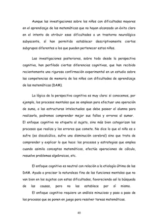 Aunque las investigaciones sobre los niños con dificultades mayores

en el aprendizaje de las matemáticas que no hayan alcanzado un éxito claro

en el intento de atribuir esas dificultades a un trastorno neurológico

subyacente,   sí   han    permitido    establecer   descriptivamente   ciertos

subgrupos diferentes a los que pueden pertenecer estos niños.


      Las investigaciones posteriores, sobre todo desde la perspectiva

cognitiva, han perfilado ciertas diferencias cognitivas, que han recibido

recientemente una rigurosa confirmación experimental en un estudio sobre

las competencias de memoria de los niños con dificultades de aprendizaje

de las matemáticas (DAM).


      La lógica de la perspectiva cognitiva es muy clara: si conocemos, por

ejemplo, los procesos mentales que se emplean para efectuar una operación

de suma, o las estructuras intelectuales que debe poseer el alumno para

realizarla, podremos comprender mejor sus fallos y errores al sumar.

El enfoque cognitivo no etiqueta al sujeto, sino más bien categorizan los

procesos que realiza y los errores que comete. No dice lo que el niño es o

sufre (es discalcúlico, sufre una disminución cerebral) sino que trata de

comprender y explicar lo que hace: los procesos y estrategias que emplea

cuando asimila conceptos matemáticos, efectúa operaciones de cálculo,

resuelve problemas algebraicos, etc.


      El enfoque cognitivo es neutral con relación a la etiología última de las

DAM. Ayuda a precisar la naturaleza fina de las funciones mentales que no

van bien en los sujetos con estas dificultades, favoreciendo así la búsqueda

de   las   causas,       pero   no    las   establece   por    sí   mismo.

      El enfoque cognitivo requiere un análisis minucioso y paso a paso de

los procesos que se ponen en juego para resolver tareas matemáticas.



                                       40
 