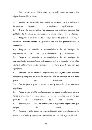 Para tratar estas dificultades se debería tener en cuenta las

siguientes consideraciones:


1.-     Vincular, en lo posible, los contenidos matemáticos a propósitos e

intenciones         humanas         y       situaciones           significativas.

2.-     Tratar de contextualizar los esquemas matemáticos, subiendo los

peldaños de la escala de abstracción al ritmo exigido por el alumno.

3.-     Asegurar la asimilación de lo viejo antes de pasar a lo nuevo, y

adiestrar específicamente la generalización de los procedimientos y

contenidos.

4.-     Asegurar    el    dominio   y    enriquecimiento    de      los    códigos   de

representación       de       los       procedimientos       y        contenidos.

5.-     Asegurar    el    dominio   y    enriquecimiento    de      los    códigos   de

representación asegurando que la traducción entre el lenguaje verbal y los

códigos matemáticos puede realizarse con soltura, para lo que hay que

ejercitarlo.

6.-     Servirse de la atención exploratoria del sujeto como recurso

educativo y asegurar su atención selectiva sólo en periodos en que ésta

puede                       ser                     mantenida.

7.-     Enseñar paso a paso, a planear el uso y selección de los recursos

cognitivos.

8.-     Asegurar que el niño pueda recordar los aspectos relevantes de una

tarea o problema y procurar comprobar que no se exige más de lo que

permite        la         competencia          lógica      del            alumno.

9.-     Enseñar paso a paso las estrategias y algoritmos específicos que

exigen                        las                       tareas.

10.-    Procurar al niño tareas de orientación adecuada, procedimientos de

análisis profundo y ocasiones frecuentes de aprendizaje incidental.



                                          41
 
