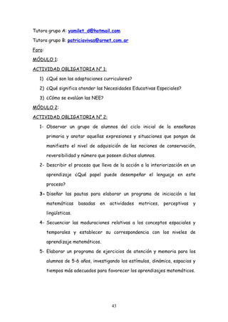 Tutora grupo A: yamilet_d@hotmail.com

Tutora grupo B: patriciavivas@arnet.com.ar

Foro:

MÓDULO 1:

ACTIVIDAD OBLIGATORIA N° 1:

   1) ¿Qué son las adaptaciones curriculares?

   2) ¿Qué significa atender las Necesidades Educativas Especiales?

   3) ¿Cómo se evalúan las NEE?

MÓDULO 2:

ACTIVIDAD OBLIGATORIA N° 2:

   1- Observar un grupo de alumnos del ciclo inicial de la enseñanza

        primaria y anotar aquellas expresiones y situaciones que pongan de

        manifiesto el nivel de adquisición de las nociones de conservación,

        reversibilidad y número que poseen dichos alumnos.

   2- Describir el proceso que lleva de la acción a la interiorización en un

        aprendizaje ¿Qué papel puede desempeñar el lenguaje en este

        proceso?

   3- Diseñar las pautas para elaborar un programa de iniciación a las

        matemáticas     basadas   en   actividades   motrices,   perceptivas   y

        lingüísticas.

   4- Secuenciar las maduraciones relativas a los conceptos espaciales y

        temporales y establecer su correspondencia con los niveles de

        aprendizaje matemáticos.

   5- Elaborar un programa de ejercicios de atención y memoria para los

        alumnos de 5-6 años, investigando los estímulos, dinámica, espacios y

        tiempos más adecuados para favorecer los aprendizajes matemáticos.




                                       43
 