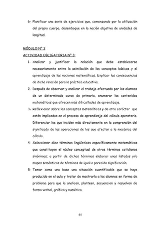 6- Planificar una serie de ejercicios que, comenzando por la utilización

     del propio cuerpo, desemboque en la noción objetiva de unidades de

     longitud.



MÓDULO N° 3:

ACTIVIDAD OBLIGATORIA N° 3:

  1- Analizar    y   justificar   la    relación   que   debe   establecerse

     necesariamente entre la asimilación de los conceptos básicos y el

     aprendizaje de las nociones matemáticas. Explicar las consecuencias

     de dicha relación para la práctica educativa.

  2- Después de observar y analizar el trabajo efectuado por los alumnos

     de un determinado curso de primaria, enumerar los contenidos

     matemáticos que ofrecen más dificultades de aprendizaje.

  3- Reflexionar sobre los conceptos matemáticos y de otro carácter que

     están implicados en el proceso de aprendizaje del cálculo operatorio.

     Diferenciar los que inciden más directamente en la comprensión del

     significado de las operaciones de los que afectan a la mecánica del

     cálculo.

  4- Seleccionar diez términos lingüísticos específicamente matemáticos

     que constituyen el núcleo conceptual de otros términos cotidianos

     sinónimos; a partir de dichos términos elaborar unos listados y/o

     mapas semánticos de términos de igual o parecida significación.

  5- Tomar como una base una situación cuantificable que se haya

     producido en el aula y tratar de mostrarla a los alumnos en forma de

     problema para que la analicen, planteen, secuencien y resuelvan de

     forma verbal, gráfica y numérica.




                                       44
 
