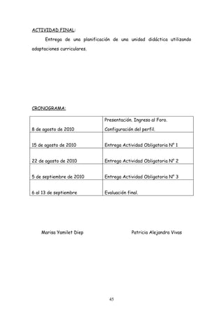 ACTIVIDAD FINAL:

      Entrega de una planificación de una unidad didáctica utilizando

adaptaciones curriculares.




CRONOGRAMA:

                               Presentación. Ingreso al Foro.

8 de agosto de 2010            Configuración del perfil.


15 de agosto de 2010           Entrega Actividad Obligatoria N° 1


22 de agosto de 2010           Entrega Actividad Obligatoria N° 2


5 de septiembre de 2010        Entrega Actividad Obligatoria N° 3


6 al 13 de septiembre          Evaluación final.




    Marisa Yamilet Diep                     Patricia Alejandra Vivas




                                 45
 