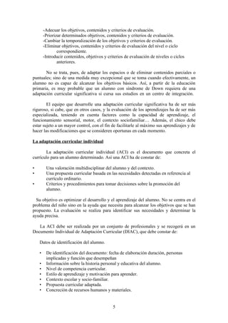 -Adecuar los objetivos, contenidos y criterios de evaluación.
        -Priorizar determinados objetivos, contenidos y criterios de evaluación.
        -Cambiar la temporalización de los objetivos y criterios de evaluación.
        -Eliminar objetivos, contenidos y criterios de evaluación del nivel o ciclo
                correspondiente.
        -Introducir contenidos, objetivos y criterios de evaluación de niveles o ciclos
                anteriores.

       No se trata, pues, de adaptar los espacios o de eliminar contenidos parciales o
puntuales; sino de una medida muy excepcional que se toma cuando efectivamente, un
alumno no es capaz de alcanzar los objetivos básicos. Así, a partir de la educación
primaria, es muy probable que un alumno con síndrome de Down requiera de una
adaptación curricular significativa si cursa sus estudios en un centro de integración.

        El equipo que desarrolle una adaptación curricular significativa ha de ser más
riguroso, si cabe, que en otros casos, y la evaluación de los aprendizajes ha de ser más
especializada, teniendo en cuenta factores como la capacidad de aprendizaje, el
funcionamiento sensorial, motor, el contexto sociofamiliar… Además, el chico debe
estar sujeto a un mayor control, con el fin de facilitarle al máximo sus aprendizajes y de
hacer las modificaciones que se consideren oportunas en cada momento.

La adaptación curricular individual

       La adaptación curricular individual (ACI) es el documento que concreta el
currículo para un alumno determinado. Así una ACI ha de constar de:

•        Una valoración multidisciplinar del alumno y del contexto.
•        Una propuesta curricular basada en las necesidades detectadas en referencia al
         currículo ordinario.
•        Criterios y procedimientos para tomar decisiones sobre la promoción del
         alumno.

  Su objetivo es optimizar el desarrollo y el aprendizaje del alumno. No se centra en el
problema del niño sino en la ayuda que necesita para alcanzar los objetivos que se han
propuesto. La evaluación se realiza para identificar sus necesidades y determinar la
ayuda precisa.

   La ACI debe ser realizada por un conjunto de profesionales y se recogerá en un
Documento Individual de Adaptación Curricular (DIAC), que debe constar de:

    Datos de identificación del alumno.

    •    De identificación del documento: fecha de elaboración duración, personas
         implicadas y función que desempeñan
    •    Información sobre la historia personal y educativa del alumno.
    •    Nivel de competencia curricular.
    •    Estilo de aprendizaje y motivación para aprender.
    •    Contexto escolar y socio-familiar.
    •    Propuesta curricular adaptada.
    •    Concreción de recursos humanos y materiales.


                                               5
 