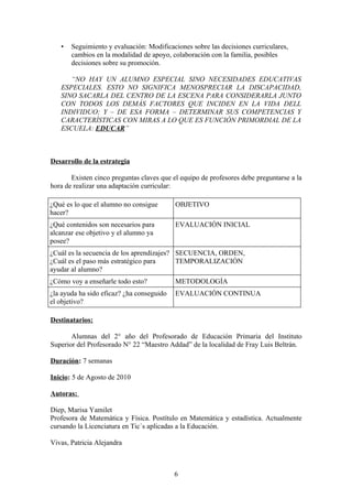 •   Seguimiento y evaluación: Modificaciones sobre las decisiones curriculares,
       cambios en la modalidad de apoyo, colaboración con la familia, posibles
       decisiones sobre su promoción.

      “NO HAY UN ALUMNO ESPECIAL SINO NECESIDADES EDUCATIVAS
   ESPECIALES. ESTO NO SIGNIFICA MENOSPRECIAR LA DISCAPACIDAD,
   SINO SACARLA DEL CENTRO DE LA ESCENA PARA CONSIDERARLA JUNTO
   CON TODOS LOS DEMÁS FACTORES QUE INCIDEN EN LA VIDA DELL
   INDIVIDUO; Y – DE ESA FORMA – DETERMINAR SUS COMPETENCIAS Y
   CARACTERÍSTICAS CON MIRAS A LO QUE ES FUNCIÓN PRIMORDIAL DE LA
   ESCUELA: EDUCAR”



Desarrollo de la estrategia

       Existen cinco preguntas claves que el equipo de profesores debe preguntarse a la
hora de realizar una adaptación curricular:

¿Qué es lo que el alumno no consigue       OBJETIVO
hacer?
¿Qué contenidos son necesarios para        EVALUACIÓN INICIAL
alcanzar ese objetivo y el alumno ya
posee?
¿Cuál es la secuencia de los aprendizajes? SECUENCIA, ORDEN,
¿Cuál es el paso más estratégico para      TEMPORALIZACIÓN
ayudar al alumno?
¿Cómo voy a enseñarle todo esto?           METODOLOGÍA
¿la ayuda ha sido eficaz? ¿ha conseguido   EVALUACIÓN CONTINUA
el objetivo?

Destinatarios:

       Alumnas del 2° año del Profesorado de Educación Primaria del Instituto
Superior del Profesorado N° 22 “Maestro Addad” de la localidad de Fray Luis Beltrán.

Duración: 7 semanas

Inicio: 5 de Agosto de 2010

Autoras:

Diep, Marisa Yamilet
Profesora de Matemática y Física. Postítulo en Matemática y estadística. Actualmente
cursando la Licenciatura en Tic´s aplicadas a la Educación.

Vivas, Patricia Alejandra



                                           6
 