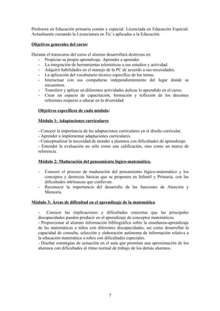 Profesora en Educación primaria común y especial. Licenciada en Educación Especial.
Actualmente cursando la Licenciatura en Tic´s aplicadas a la Educación.

Objetivos generales del curso:

Durante el transcurso del curso el alumno desarrollará destrezas en:
   - Propiciar su propio aprendizaje. Aprender a aprender.
   - La integración de herramientas telemáticas a sus estudios y actividad.
   - Adquirir habilidades en el manejo de la PC de acuerdo a sus necesidades.
   - La aplicación del vocabulario técnico específico de los temas.
   - Interactuar con sus compañeras independientemente del lugar donde se
       encuentren.
   - Transferir y aplicar en diferentes actividades áulicas lo aprendido en el curso.
   - Crear un espacio de capacitación, formación y reflexión de los docentes
       referentes respecto a educar en la diversidad.

   Objetivos específicos de cada módulo:

   Módulo 1: Adaptaciones curriculares

   - Conocer la importancia de las adaptaciones curriculares en el diseño curricular.
   - Aprender a implementar adaptaciones curriculares.
   - Conceptualizar la necesidad de atender a alumnos con dificultades de aprendizaje.
   - Entender la evaluación no sólo como una calificación, sino como un marco de
   referencia.

   Módulo 2: Maduración del pensamiento lógico-matemático.

   -   Conocer el proceso de maduración del pensamiento lógico-matemático y los
       conceptos y destrezas básicas que se proponen en Infantil y Primaria, con las
       dificultades intrínsecas que conllevan.
   -   Reconocer la importancia del desarrollo de las funciones de Atención y
       Memoria.

Módulo 3: Áreas de dificultad en el aprendizaje de la matemática

   -    Conocer las implicaciones y dificultades concretas que las principales
   discapacidades pueden producir en el aprendizaje de conceptos matemáticos.
   - Proporcionar al alumno información bibliográfica sobre la enseñanza-aprendizaje
   de las matemáticas a niños con diferentes discapacidades, así como desarrollar la
   capacidad de consulta, selección y elaboración autónoma de información relativa a
   la educación matemática a niños con dificultades especiales.
   - Diseñar estrategias de actuación en el aula que permitan una aproximación de los
   alumnos con dificultades al ritmo normal de trabajo de los demás alumnos.




                                          7
 