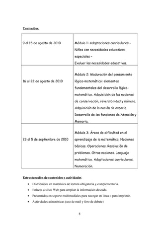 Contenidos:



9 al 15 de agosto de 2010              Módulo 1: Adaptaciones curriculares -

                                       Niños con necesidades educativas

                                       especiales –

                                       Evaluar las necesidades educativas.


                                       Módulo 2: Maduración del pensamiento

16 al 22 de agosto de 2010             lógico-matemático: elementos

                                       fundamentales del desarrollo lógico-

                                       matemático. Adquisición de las nociones

                                       de conservación, reversibilidad y número.

                                       Adquisición de la noción de espacio.

                                       Desarrollo de las funciones de Atención y

                                       Memoria.


                                       Módulo 3: Áreas de dificultad en el

23 al 5 de septiembre de 2010          aprendizaje de la matemática: Nociones

                                       básicas. Operaciones. Resolución de

                                       problemas. Otras nociones. Lenguaje

                                       matemático. Adaptaciones curriculares.

                                       Numeración.


Estructuración de contenidos y actividades:
   •   Distribuidos en materiales de lectura obligatoria y complementaria.
   •   Enlaces a sitios Web para ampliar la información deseada.
   •   Presentados en soporte multimediales para navegar en línea o para imprimir.
   •   Actividades asincrónicas (uso de mail y foro de debate)


                                          8
 