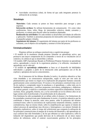 •   Actividades sincrónicas (chat), de forma tal que cada integrante potencie la
       utilización de su tiempo.

Metodología:

   Materiales: Cada semana se ponen en línea materiales para navegar y para
   imprimir.
   Interacción en-línea: Se utilizan herramientas de comunicación 2.0, como video
   conferencias, foros, wikis, blogs, de intercambio colectivo, donde, cursantes y
   profesores, se reúnen para discutir sobre las temáticas planteadas.
   Realización de actividades: En cada módulo se desarrollan actividades de reflexión
   y aplicación. También se presentan propuestas de intercambio entre los participantes
   en pequeños grupos virtuales.
   Seguimiento del alumno: El seguimiento del alumno por parte de los profesores es
   constante, con el objetivo de acompañar y sostener el éxito del proceso.

Estrategia pedagógica:

        Elegimos utilizar un enfoque constructivista y cognitivista porque:
• El modelo de la enseñanza situada propone fomentar un aprendizaje activo, que
promueva una mayor comprensión de los contenidos a través de su vinculación con el
contexto y la cultura en que se desarrollan y utilizan.
• El modelo ABP (Aprendizaje Basado en Problemas) Propone fomentar un aprendizaje
activo, aprendiendo a través de la experiencia práctica y la reflexión, vinculando el
aprendizaje con la vida real.
• El modelo de aprendizaje colaborativo se basa en el desarrollo de habilidades
individuales y grupales a partir de la interacción entre participantes con el fin de
explorar y apropiarse de nuevos conocimientos.

        En el transcurso de las últimas décadas la teoría y la práctica educativa se han
visto inundadas y en consecuencia enriquecidas, según se mire por una serie de
planteamientos que tienen su origen en la explicación del psiquismo humano conocida
genéricamente como constructivismo. El recurso a los principios constructivistas con el
fin de explicar y comprender mejor la enseñanza y el aprendizaje, y sobre todo con la
finalidad de fundamentar y justificar propuestas curriculares, pedagógicas y didácticas
de carácter general, o relativas a contenidos escolares específicos (matemáticas, lectura,
escritura, física, geografía, historia, etc.), se ha convertido así en los últimos años en un
lugar común entre el profesorado y los profesionales de la educación.
Este fenómeno ha sido acompañado de un debate sobre el alcance y las limitaciones de
los postulados constructivistas para fundamentar la teoría y la práctica educativa que ha
contribuido a llamar la atención, entre otros puntos, sobre la polisemia del término
constructivismo; sobre la coexistencia de explicaciones netamente distintas, cuando no
contradictorias, bajo un mismo rótulo; sobre la simplificación que supone el intento de
reducir procesos de aprendizaje muy diversos y heterogéneos a un número limitado de
principios explicativos; sobre el riesgo del eclecticismo que comporta la utilización de
los principios constructivistas al margen de la teorías del desarrollo y del aprendizaje en
cuyo contexto han sido formulados y de las que obtienen su valor explicativo; sobre la
tentación del dogmatismo que puede derivarse de la utilización de un único marco
teórico de referencia; sobre el carácter excesivamente genérico de los principios



                                             9
 